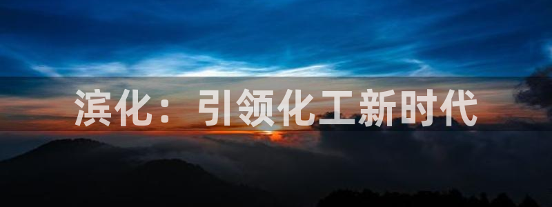 球盟会电子：滨化：引领化工新时代