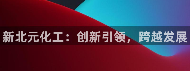 球盟会官方平台入口：新北元化工：创新引领，跨越发展