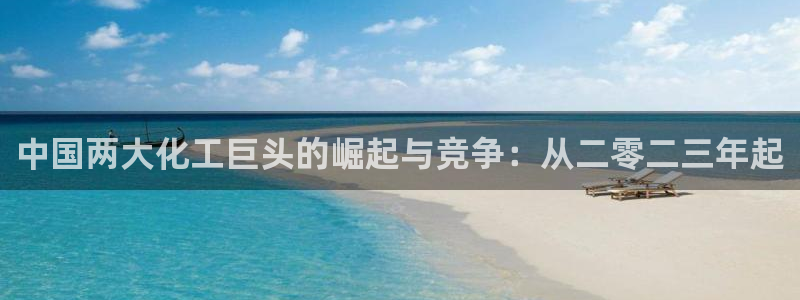 球盟会几点玩合适：中国两大化工巨头的崛起与竞争：从二零二三年